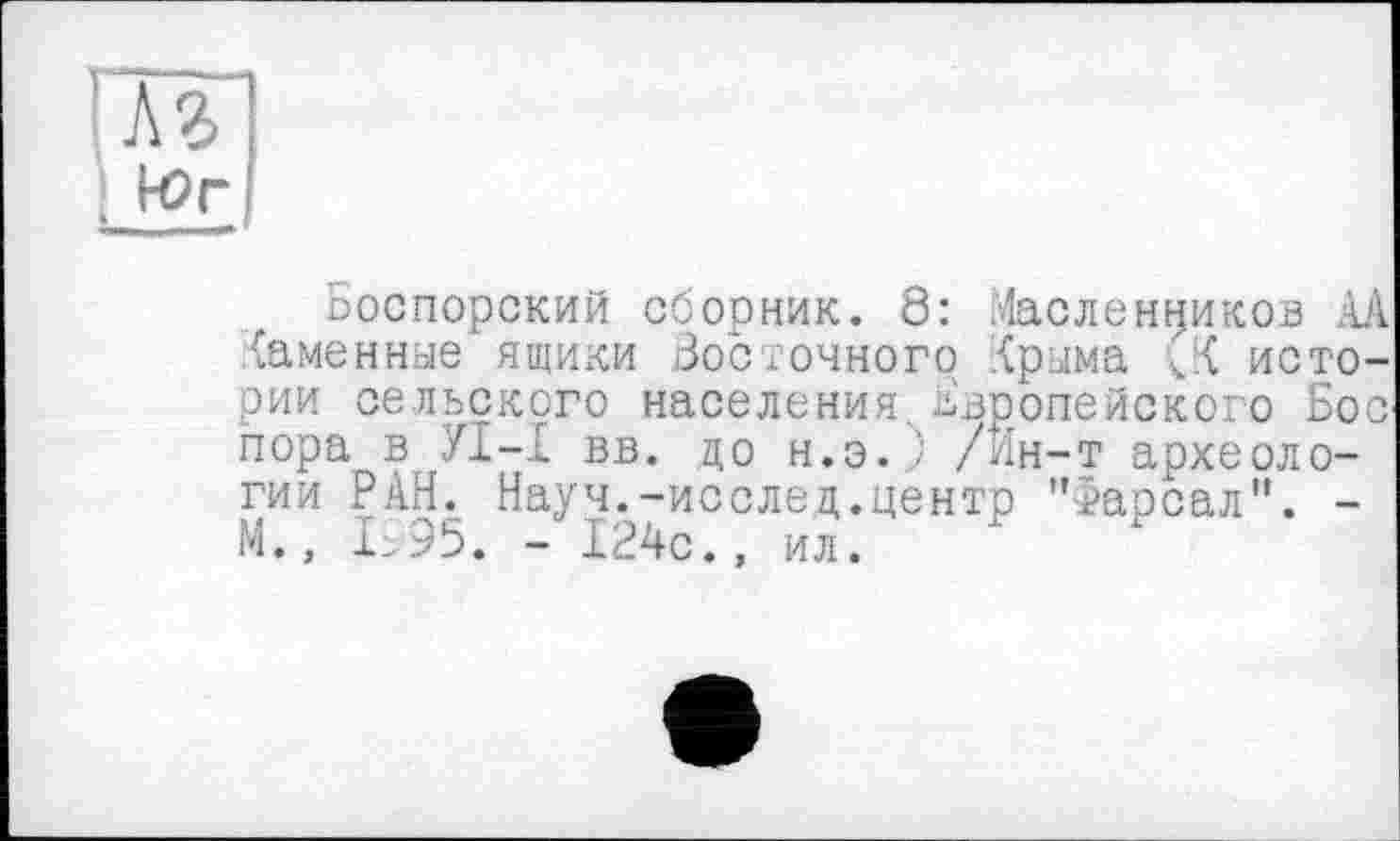 ﻿'M
Боспорский сборник. 8: Масленников AA {аменные ящики Восточного Крыма 3 истории сельского населения.. Европейского Бос пора в УІ-І вв. до н.э.) /Ин-т археологии РАН. Науч.-исслед.центр ">арсал". -М., I.95. - 124с., ил.